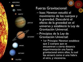 <ul><li>Fuerza Gravitacional: </li></ul><ul><ul><li>Isaac Newton estudió el movimiento de los cuerpos y la gravedad. Descu...