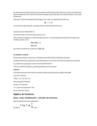 Se observa que al variar la presión a la que está sometido el gas varía el volumen; es decir, los valores del 
volumen dependen de los valores de la presión del gas y para cada valor de la presión existe un único valor 
del volumen. 
2) El área A del círculo depende de la longitud de su radio r y está dada por la fórmula: 
Si se conoce el valor del radio se puede conocer el valor del área del círculo. 
3) Dada la función f(x) = 5x2 + 2 
Encontrar el valor de la función para cuando x = 2. 
Para calcular la imagen de un elemento bajo la función f, se reemplaza dicho elemento en el lugar de la 
variable, así para x = 2 
f(2) = 5(2)2 + 2 
f(2) = 22 
por lo tanto cuando x = 2, se tiene que f(2) = 22. 
Un problema resuelto 
El precio de arrendar un auto es de 15 dólares más 0,20 de dólar por kilómetro recorrido. 
a) Hallar la fórmula que expresa el costo del arriendo en función del número de los kilómetros recorridos. 
b) ¿Cuánto hay que pagar si se han recorrido 50 kilómetros? 
c) Si han cobrado 53 dólares ¿cuántos kilómetros se han recorrido? 
Veamos: 
a) Si llamamos x al número de kms recorridos, la fórmula de la función es f (x) = 15 + 0,2x. 
b) x = 50 entonces 
f (50) = 15 + 0,2 • 50 = 25 
Hay que pagar 25 dólares. 
c) f (x) = 53 entonces 
15 + 0,2x = 53 entonces x = 190 
Se han recorrido 190 km. 
Álgebra de funciones 
Suma, resta, multiplicación y división de funciones 
Sean f y g dos funciones cualesquiera. 
Se define como 
 