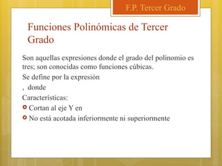 Funciones Polinómicas de Tercer
Grado
Son aquellas expresiones donde el grado del polinomio es
tres; son conocidas como funciones cúbicas.
Se define por la expresión
, donde
Características:
 Cortan al eje Y en
 No está acotada inferiormente ni superiormente
F.P. Tercer Grado
 