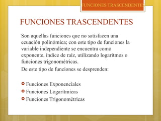 FUNCIONES TRASCENDENTES
Son aquellas funciones que no satisfacen una
ecuación polinómica; con este tipo de funciones la
variable independiente se encuentra como
exponente, índice de raíz, utilizando logaritmos o
funciones trigonométricas.
De este tipo de funciones se desprenden:
 Funciones Exponenciales
 Funciones Logarítmicas
 Funciones Trigonométricas
FUNCIONES TRASCENDENTES
 
