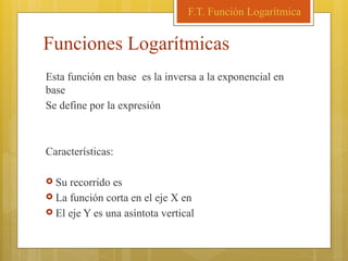 Funciones Logarítmicas
Esta función en base es la inversa a la exponencial en
base
Se define por la expresión
Características:
 Su recorrido es
 La función corta en el eje X en
 El eje Y es una asíntota vertical
F.T. Función Logarítmica
 