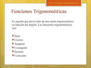 Funciones Trigonométricas
Es aquella que da el valor de una razón trigonométrica
en función del ángulo. Las funciones trigonométricas
son:
 Seno
 Coseno
 Tangente
 Cotangente
 Secante
 Cosecante
F.T. Funciones Trigonométricas
 