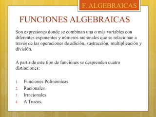 FUNCIONES ALGEBRAICAS
Son expresiones donde se combinan una o más variables con
diferentes exponentes y números racionales que se relacionan a
través de las operaciones de adición, sustracción, multiplicación y
división.
A partir de este tipo de funciones se desprenden cuatro
distinciones:
1. Funciones Polinómicas
2. Racionales
3. Irracionales
4. A Trozos.
F. ALGEBRAICAS
 