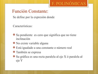 Función Constante:
Se define por la expresión donde
Características:
 Su pendiente es cero que significa que no tiene
inclinación
 No existe variable alguna
 Está igualado a una constante o número real
 También se expresa
 Su gráfica es una recta paralela al eje X ó paralela al
eje Y
F. POLINÓMICAS
 