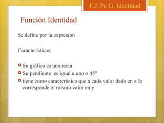 Función Identidad
Se define por la expresión
Características:
 Su gráfica es una recta
 Su pendiente es igual a uno o 45°
 tiene como característica que a cada valor dado en x le
corresponde el mismo valor en y
F.P. Pr. G. Identidad
 