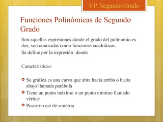 Funciones Polinómicas de Segundo
Grado
Son aquellas expresiones donde el grado del polinomio es
dos; son conocidas como funciones cuadráticas.
Se define por la expresión donde
Características:
 Su gráfica es una curva que abre hacia arriba o hacia
abajo llamada parábola
 Tiene un punto máximo o un punto mínimo llamado
vértice
 Posee un eje de simetría
F.P. Segundo Grado
 