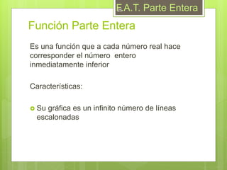 Función Parte Entera
Es una función que a cada número real hace
corresponder el número entero
inmediatamente inferior
Características:
 Su gráfica es un infinito número de líneas
escalonadas
F.A.T. Parte Entera25
 
