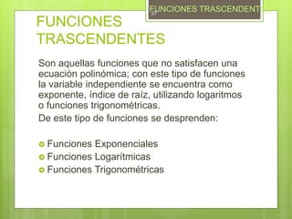 FUNCIONES
TRASCENDENTES
Son aquellas funciones que no satisfacen una
ecuación polinómica; con este tipo de funciones
la variable independiente se encuentra como
exponente, índice de raíz, utilizando logaritmos
o funciones trigonométricas.
De este tipo de funciones se desprenden:
 Funciones Exponenciales
 Funciones Logarítmicas
 Funciones Trigonométricas
FUNCIONES TRASCENDENTES27
 