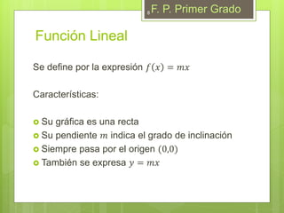 Función Lineal
Se define por la expresión 𝑓 𝑥 = 𝑚𝑥
Características:
 Su gráfica es una recta
 Su pendiente 𝑚 indica el grado de inclinación
 Siempre pasa por el origen (0,0)
 También se expresa 𝑦 = 𝑚𝑥
F. P. Primer Grado8
 