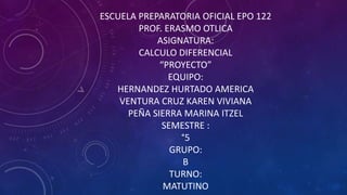 ESCUELA PREPARATORIA OFICIAL EPO 122
PROF. ERASMO OTLICA
ASIGNATURA:
CALCULO DIFERENCIAL
“PROYECTO”
EQUIPO:
HERNANDEZ HURTADO AMERICA
VENTURA CRUZ KAREN VIVIANA
PEÑA SIERRA MARINA ITZEL
SEMESTRE :
°5
GRUPO:
B
TURNO:
MATUTINO
 