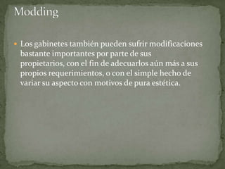  Los gabinetes también pueden sufrir modificaciones
 bastante importantes por parte de sus
 propietarios, con el fin de adecuarlos aún más a sus
 propios requerimientos, o con el simple hecho de
 variar su aspecto con motivos de pura estética.
 