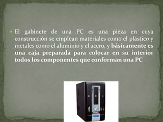  El gabinete de una PC es una pieza en cuya
 construcción se emplean materiales como el plástico y
 metales como el aluminio y el acero, y básicamente es
 una caja preparada para colocar en su interior
 todos los componentes que conforman una PC
 