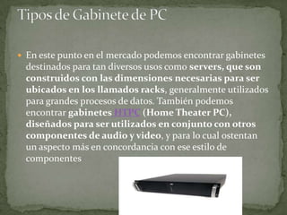  En este punto en el mercado podemos encontrar gabinetes
 destinados para tan diversos usos como servers, que son
 construidos con las dimensiones necesarias para ser
 ubicados en los llamados racks, generalmente utilizados
 para grandes procesos de datos. También podemos
 encontrar gabinetes HTPC (Home Theater PC),
 diseñados para ser utilizados en conjunto con otros
 componentes de audio y video, y para lo cual ostentan
 un aspecto más en concordancia con ese estilo de
 componentes
 