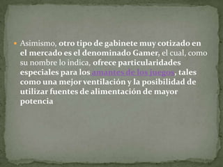  Asimismo, otro tipo de gabinete muy cotizado en
 el mercado es el denominado Gamer, el cual, como
 su nombre lo indica, ofrece particularidades
 especiales para los amantes de los juegos, tales
 como una mejor ventilación y la posibilidad de
 utilizar fuentes de alimentación de mayor
 potencia
 