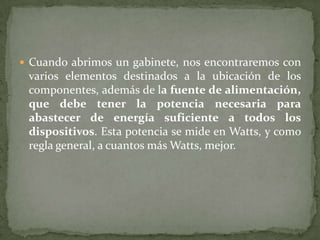  Cuando abrimos un gabinete, nos encontraremos con
 varios elementos destinados a la ubicación de los
 componentes, además de la fuente de alimentación,
 que debe tener la potencia necesaria para
 abastecer de energía suficiente a todos los
 dispositivos. Esta potencia se mide en Watts, y como
 regla general, a cuantos más Watts, mejor.
 