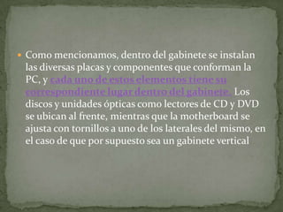 Como mencionamos, dentro del gabinete se instalan
 las diversas placas y componentes que conforman la
 PC, y cada uno de estos elementos tiene su
 correspondiente lugar dentro del gabinete. Los
 discos y unidades ópticas como lectores de CD y DVD
 se ubican al frente, mientras que la motherboard se
 ajusta con tornillos a uno de los laterales del mismo, en
 el caso de que por supuesto sea un gabinete vertical
 