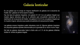 Es una galaxia que no encaja en ninguna clasificación de galaxias de la secuencia de
Hubble. Son galaxias sin forma espiral ni elíptica.
Hay dos tipos de galaxias irregulares. Una galaxia Irr-I (Irr I) es una galaxia irregular que
muestra alguna estructura pero no lo suficiente para encuadrarla claramente en la
clasificación de la secuencia de Hubble. Una galaxia Irr-II (Irr II) es una galaxia irregular que
no muestra ninguna estructura que pueda encuadrarla en la secuencia de Hubble.
Las galaxias enanas irregulares suelen etiquetarse como dI. Algunas galaxias irregulares
son pequeñas galaxias espirales distorsionadas por la gravedad de un vecino mucho mayor.
Del total de galaxias observadas hasta la fecha solo un 5 % de las galaxias brillantes
reciben el nombre de galaxia irregular.
 