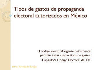 Tipos de gastos de propaganda
electoral autorizados en México
El código electoral vigente únicamente
permite éstos cuatro tipos de gastos
CapítuloV Código Electoral del DF
Mtro. Armando Anaya
 