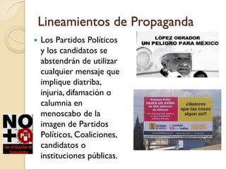 Lineamientos de Propaganda
 Los Partidos Políticos
y los candidatos se
abstendrán de utilizar
cualquier mensaje que
implique diatriba,
injuria, difamación o
calumnia en
menoscabo de la
imagen de Partidos
Políticos, Coaliciones,
candidatos o
instituciones públicas.
 