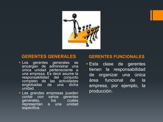 GERENTES GENERALES GERENTES FUNCIONALES
 Los gerentes generales se
encargan de administrar una
única unidad perteneciente a
una empresa. Es decir asume la
responsabilidad del conjunto
completo de las actividades
englobadas de una dicha
unidad.
 Las grandes empresas pueden
contar con varios gerentes
generales, los cuales
representan a una unidad
especifica.
 Esta clase de gerentes
tienen la responsabilidad
de organizar una única
área funcional de la
empresa, por ejemplo, la
producción.
 