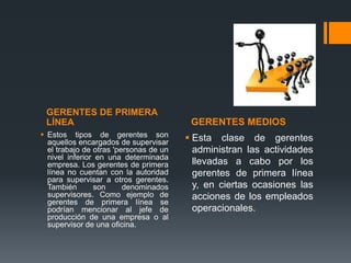 GERENTES DE PRIMERA
LÍNEA GERENTES MEDIOS
 Estos tipos de gerentes son
aquellos encargados de supervisar
el trabajo de otras 'personas de un
nivel inferior en una determinada
empresa. Los gerentes de primera
línea no cuentan con la autoridad
para supervisar a otros gerentes.
También son denominados
supervisores. Como ejemplo de
gerentes de primera línea se
podrían mencionar al jefe de
producción de una empresa o al
supervisor de una oficina.
 Esta clase de gerentes
administran las actividades
llevadas a cabo por los
gerentes de primera línea
y, en ciertas ocasiones las
acciones de los empleados
operacionales.
 