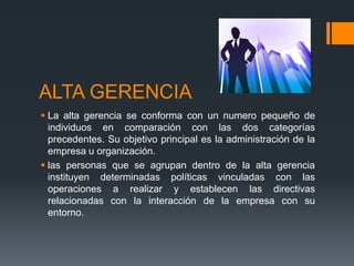 ALTA GERENCIA
 La alta gerencia se conforma con un numero pequeño de
individuos en comparación con las dos categorías
precedentes. Su objetivo principal es la administración de la
empresa u organización.
 las personas que se agrupan dentro de la alta gerencia
instituyen determinadas políticas vinculadas con las
operaciones a realizar y establecen las directivas
relacionadas con la interacción de la empresa con su
entorno.
 