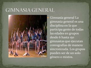 GIMNASIA GENERALGimnasia general La gimnasia general es una disciplina en la que participa gente de todas las edades en grupos desde 6 hasta 150 gimnastas que ejecutan coreografías de manera sincronizada. Los grupos pueden ser de un solo género o mixtos. 