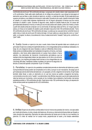 UNIVERSIDAD NACIONAL DEL ALTIPLANO- PUNO FACULTAD DE CIENCIAS DE LA
EDUCACION ESCUELA PROFESIONAL DE EDUCACION FISICA
10
GIMNASIA CON APARATOS Y A MANO LIBRE
centímetrosdeanchopor160centímetrosdelargo. Lasgrupas del caballo deben estar separadas de 40
a 45 centímetros. Cada salto está clasificado en el código de puntuación, que otorga la nota según el
elemento que se lleva a cabo durante el ejercicio, es decir, a cada tipo de salto. El gimnasta tiene que
superaruna alturay una distanciamínimosen cada salto. Durante el pre-vuelo, desde el trampolín hasta
el caballo, el cuerpo debe elevarse rápidamente con el ángulo apropiado al tiempo que las manos
alcanzan el caballo o potro. Durante el segundo vuelo, desde el caballo hasta el piso, el cuerpo del
gimnastadebeelevarseal menosunmetropor encimadelaalturadelcaballo yvolar dos metros ymedio
a partir delcaballoantesdecontactar con la colchoneta. El aterrizaje debe ser firme, sin ningún paso de
sobray en líneaconelcaballo.Elcaballoopotro delsalto masculinomide135centímetrosdealto. Tiene
35 centímetrosdeanchopor160centímetros de largo. La pista que se usa para tomar carrerilla hacia el
salto mideunmetro de ancho por 25 metros de largo. Un buen salto es a veces descrito como un ”gran”
salto. La longitud, la altura y la aceleración más un estacionamiento “clavado'” todo junto, conforma un
“gran” salto.
4. Suelo: Durante un ejercicio de piso o suelo, toda el área del aparato debe ser cubierta por el
gimnasta.El ejercicioconstaprincipalmentedetres a cincodiagonales(seriesacrobáticas realizadas a lo
largo de una diagonal del piso) llevadas a cabo en diferentes direcciones.
Estas series acrobáticasdebenserrealizadasincluyendo,almenos,unahacia
adelante y otra hacia atrás (estacionando el cuerpo hacia afuera o hacia
adentro. Los elementos de transición (movimientos gimnásticos que se
realizan entre las diagonales) deben ser ejecutados con el ritmo yla armonía
apropiados. Los mejores gimnastas harán de tres a cinco diagonales de una
creciente dificultad, realizando dobles mortales con giros en la segunda o la
tercera. El área del aparato comprende 12 por 12 metros.
5. Paralelas: Un ejercicio de paralelas consiste básicamente en elementos de balanceo yvuelo.
Componentesde fuerza pueden ser empleados en la rutina, aunque no son necesarios. Se exige que el
gimnasta ejecutedoselementosdebalanceo: uno apoyado yel otro colgando de las barras. El gimnasta
también debe llevar a cabo un elemento en el cual las manos se suelten y reagarren las barras,
comúnmenteconocido como “suelta”. Los elementos más difíciles requieren que el gimnasta pierda de
vista las barras por momentos, como sucede en los mortales hacia adelante y hacia atrás. Las barras
paralelassesitúan a 195centímetros de alto. Cada barra mide 150 centímetros de largo yla separación
entre ambas puede ser ajustada de 42 a 52 centímetros.
6. Anillas:Elejerciciodeanillosoanillasdebeincluiral menos dos paradas de manos: una ejecutada
por mediodelafuerza y la otra a través del balanceo.Almenosun elementodefuerza debe ser llevado a
cabo durante dos segundos. Ejemplos de estos elementos de fuerza son el cristo, la cruzinvertida o la
plancha. El cristo se realiza con el cuerpo recto, perpendicular al suelo y los brazos extendidos
 