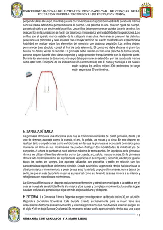 UNIVERSIDAD NACIONAL DEL ALTIPLANO- PUNO FACULTAD DE CIENCIAS DE LA
EDUCACION ESCUELA PROFESIONAL DE EDUCACION FISICA
11
GIMNASIA CON APARATOS Y A MANO LIBRE
perpendicularesalcuerpo,mientrasqueunacruzinvertidaes una posicióninvertidade parada de manos
con los brazos extendidos perpendiculares al cuerpo. Una plancha es una posición rígida del cuerpo,
paralelaalsueloy por encimadelos anillos. Los anillos deben permanecer quietos durante la rutina, los
descuentosenlapuntuaciónseharánporbalanceosinnecesariosy/o inestabilidadenlasposiciones.Los
anillos son el aparato menos estable de la categoría masculina. Permanecer quieto en las distintas
posiciones es primordial y sólo aquellos con el mayor dominio del evento mostrarán una extraordinaria
habilidad en realizar todos los elementos del ejercicio con absoluta precisión. Los anillos deben
permanecer bajo absoluto control al final de cada elemento. El cuerpo no debe aflojarse ni girar ylos
brazos no deben vacilar ni temblar. El gimnasta debe realizar el cristo o la plancha de forma rápida,
pararse seguro durante dos claros segundos y luego proceder tranquilamente con la siguiente parte.
Durante los elementos de balanceo, el cuerpo debe permanecer extendido yen las paradas de manos
debeestar recto. El soportede los anillosmide575 centímetros de alto. El cable ycorreajes a los cuales
están sujetas los anillos miden 300 centímetros de largo
están separados 50 centímetros.
GIMNASIA RÍTMICA
La gimnasia rítmica es una disciplina en la que se combinan elementos de ballet, gimnasia, danza yel
uso de diversos aparatos como la cuerda, el aro, la pelota, las masas y la cinta. En este deporte se
realizan tanto competiciones como exhibiciones en las que la gimnasia se acompaña de música para
mantener un ritmo en sus movimientos. Se pueden distinguir dos modalidades: la individual y la de
conjuntos.A lahora depuntuar se hacesobreunmáximodetreintapuntos. En la prácticade la gimnasia
rítmica se utilizan diferentes elementos como: La cuerda, aro, pelota, masas y cintas. En la gimnasia
rítmicatodomovimientodebe ser expresión de la persona en su conjunto y, por ende, afectar por igual a
todas las partes del cuerpo. Los aparatos utilizados son pequeños y están en relación con las
características específicas del mismo ejercicio. Desde sus inicios, la gimnasia rítmica ha ido unida a lo
clásico (música y movimientos), a pesar de que esto ha variado un poco últimamente, nunca dejará de
serlo, ya que en este deporte la mujer se expresa tal como es, llevando la suave música a su interior y
reflejándola en maravillosos movimientos.
La GimnasiaRítmica es un deporte exclusivamente femenino yestrechamente ligado a la estética en el
cualsemuestrala sensibilidadfrenteala músicaylos suaves y complejosmovimientos,loscualeslogran
cautivar incluso a la persona que diga ser más alejada del arte yel deporte.
HISTORIA: La Gimnasia Rítmica Deportiva surge como deporte en la década de los 30, en la Unión
República Socialistas Soviéticas. Este deporte creado exclusivamente para la mujer, tiene sus
antecedenteshistóricosenlosmovimientosy sistemasgimnásticosquecon diversos sistemas surgen en
el sigloXVIII en toda EuropaOccidental.Esnecesarioaclararquelaaparicióndelarítmicatuvo una base
 