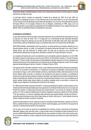 UNIVERSIDAD NACIONAL DEL ALTIPLANO- PUNO FACULTAD DE CIENCIAS DE LA
EDUCACION ESCUELA PROFESIONAL DE EDUCACION FISICA
12
GIMNASIA CON APARATOS Y A MANO LIBRE
puramente artística, identificándose la misma con la educación que abrió el camino para la correcta
asimilación de todas las artes.
La gimnasia rítmica moderna se desarrolló a finales de la década de 1950. En el año 1963, fue
organizado en Budapest el primer Torneo Internacional de Gimnasia Rítmica. Un año más tarde este
Torneo Internacional de Budapest fue oficialmente declarado como el primer Campeonato Mundial de
Gimnasia Rítmica. En los Juegos Olímpicos de Los Ángeles, celebrados en 1984, pasa a ser una
disciplinaolímpica,aunquesóloseaceptaentonceslamodalidadindividual. En los Juegos Olímpicos de
Atlanta 1996, es admitida también la modalidad de conjuntos.
GIMNASIA AERÓBICA
La gimnasiaaeróbica,antesconocidacomoaeróbicdeportivo,esuna disciplina de la gimnasia en la que
se ejecuta una rutina de entre 100 y 110 segundos con movimientos de alta intensidad derivados
del aeróbica tradicional además de una serie de elementos de dificultad. Esta rutina debe demostrar
movimientos continuos, flexibilidad, fuerza yuna perfecta ejecución en los elementos de dificultad.
HISTORIA: Divertida, desenfadada y fácil de practicar, la danza aeróbica se empezó a difundir por muy
diversos países, gracias, en parte, a la aportación de algunas personas famosas como Jane Fonda o
Sidney Rome, que tras descubrir el sentido lúdico de este tipo de ejercicio, pero también sus
extraordinarios efectos para el organismo, decidieron contribuir en la tarea de darlo a conocer.
Los orígenes del aerobic tal ycomo lo entendemos en la actualidad, podemos situarlos en el año 1968.
En este año apareció publicado por primera vezen EEUU un libro titulado “aerobics”. Su autor el Doctor
KennethH. Cooper,medicodelasfuerzas armadasestadounidenses,exponeen la obra, el programa de
entrenamientoqueélmismo diseñó para los miembros de las fuerzas armadas de su país. Sin embargo
algunas fuentes atribuyen el termino “aerobic” a Pasteur (Francia 1875)
El programadelDr. Kennethconsistía en llevar a cabo esfuerzos durante periodo de tiempo prolongado,
con el fin de aumentar el rendimiento y la resistencia de quienes lo realizaban, disminuyendo así el
porcentaje de riesgo a sufrir enfermedades cardíacas yrespiratorias (infarto, arterioesclerosis). En este
primer tratado sobre el aerobic, se predican las excelencias del ejercicio aerobico y se defiende la
prácticadeunejerciciofísicodebajay medianaintensidad,cuyoobjetivo fundamentaleseldesarrollodel
sistema cardiovascular. Define en su primer libro al entrenamiento aerobico como una actividad que se
puede realizar durante largo tiempo debido al equilibrio existente entre el suministro y consumo de
oxígeno que el organismo necesita para la producción de energía.
En 1969JackieSorensenproponeaKennethH. Cooperlaposibilidadde utilizar la danza aerobica como
métododeentrenamientogimnásticoparalasesposas de los militares Norteamericanos en una base de
Puerto Rico frente a la tradicional gimnasia (de mantenimiento). Tras el éxito de “aerobics” Kenneth
publicó en 1970 un segundo tratado sobre el aerobic adaptado a personas mayores de 35 años titulado
“The new aerobics” y un tercero adaptado especialmente para mujeres titulado “aerobics for Women”.
JackieSorensenfundaese mismo añoen New Jerseyel “aerobic Dancing inc.” primer estudio donde se
ofrecen clases de aerobic al público en general.
A partir de este programainicial,creadoporelquese consideraelpadredelaerobic,aparecióprimeroen
EEUU y posteriormenteenotros países del mundo la moda del jogging, que es la forma mas popular de
practicar un entrenamiento aeróbico de resistencia.
Con el paso de los años se pensó en la posibilidad de combinar música y elementos de disciplinas
diferentes: jogging, jazz, gimnasia, baile, y crear así algo nuevo. El resultado de esta combinación es lo
quese a denominadodanzaaérobica(aerobic Dance), que consiste en bailar al ritmo de la música pero
de un amanera aeróbica, es decir, siguiendo los principios básicos que debe de cumplir todo ejercicio
aeróbico.
 