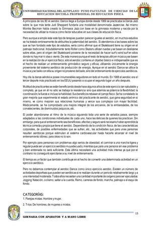 UNIVERSIDAD NACIONAL DEL ALTIPLANO- PUNO FACULTAD DE CIENCIAS DE LA
EDUCACION ESCUELA PROFESIONAL DE EDUCACION FISICA
13
GIMNASIA CON APARATOS Y A MANO LIBRE
A principios de los 80 el aerobic Dance llega a Europa donde desde 1969 se practicaba la Danza Jazz
sobre la que más tarde Judi Sheppard fundaría una modalidad denominada Jazzercise. Así mismo
Monika Becman había creado la Gimnasia Jazz con base en la gimnasia moderna y nacida por la
necesidad de utilizar la música cómo factor educativo en sus clases de educación física.
Pero aunqueasimplevista este tipode terapias pueden parecer iguales al aerobic, en muchos estudios
se ha tratado erróneamente de atribuirles la paternidad del aerobic. Si atendemos a las bases sobre las
que se han fundado este tipo de estudios, sería como afirmar que el Skateboard tiene su origen en el
patinaje tradicional. Indudablemente tanto Roller como Skaters utilizan ruedas yse basan en deslizarse
sobre ellas, pero el origen del Skateboard proviene de la necesidad de hacer surf o wind surf en sitios
dondeno haymarni olaso viento. De esta maneraaunqueelresto deterapiasutilicenmúsicayse basen
en larealizacióndeun ejerciciofísico,sóloelaerobic contieneun objetivo básico e indispensable que es
el hecho de realizar un entrenamiento gimnástico seguro y eficaz, utilizando únicamente la energía
proveniente del sistema aeróbico de producción de energía. Aunque en el aerobic Dance se utilice la
músicayse baileconellasu origennoproviene delbaile,sinodel entrenamientodeejercicios aeróbicos.
Hoy día la danza aérobica posee innumerables seguidores en todo el mundo. En 1988 el aerobic era el
tercer deporte más practicado en los EEUU pasando a ocupar el segundo lugar un año después.
Multituddepracticantesseestánbeneficiandodesdehacealgunosañosdeesteejercicio tan saludable y
completo, ya que en él no sólo se trabaja la resistencia sino que además se potencia la flexibilidad, la
coordinación,lafuerza e inclusolahabilidad.Susbeneficiosrebasanelcampofísico.Seha constatado la
gran mejoría que experimenta el estado anímico del practicante de aerobic, que gana seguridad en si
mismo, ve como mejoran sus relaciones humanas y vence sus complejos con mayor facilidad.
Médicamente, se ha comprobado una mejora integral de los ancianos, de la embarazadas, de los
convalecientes, de disminuidos psíquicos, etc.
El poder abandonarse al ritmo de la música siguiendo toda una serie de variados pasos, siempre
adaptados a las condiciones individuales de cada uno, hace las delicias de quienes los practican. Sin
embargo,paraqueel entrenamientoseabeneficioso,efectivoy seguroseránecesariohaberaprendidola
técnicacorrectaypropiaquetiene el aerobic. Dependiendo de la condición física, de las características
corporales, de posibles enfermedades que se sufran, etc., las actividades que para unas personas
resultan aeróbicas porque estimulan el sistema cardiovascular hasta hacerle alcanzar el nivel de
entrenamiento idóneo, para otras no lo son.
Por ejemplo para personas con problemas algo serios de obesidad, el caminar a una marcha ligera y
regularpuedeser unejercicioaeróbicomuyadecuado,mientrasque para una persona sin ese problema
y bien entrenada no será suficiente. Esta última necesitará una actividad más intensa ya que por el
contrario no conseguirá ejercitarse a su nivel de entrenamiento.
El tiempoes unfactor que también contribuye en el hecho de convertir una determinada actividad en un
ejercicio aeróbico.
Pero no debemos contemplar al aerobic Dance como único ejercicio aerobic. Existen un número de
actividadesdeportivasque puedenseraeróbicassire realizan durante un periodo relativamente largo ya
unaintensidadmoderada.Todosellosnecesitanunacantidadimportantedeoxígenoparaser ejecutados:
Jogging Natación, ciclismo, saltar a la cuerda, Remo, carreras de fondo, marcha, patinaje e el esquí de
fondo.
CATEGORÍAS:
1. Parejas mixtas: Hombre ymujer.
2. Tríos: De hombres, de mujeres o mixtos.
 