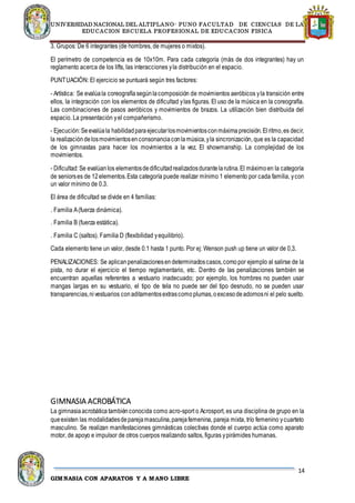 UNIVERSIDAD NACIONAL DEL ALTIPLANO- PUNO FACULTAD DE CIENCIAS DE LA
EDUCACION ESCUELA PROFESIONAL DE EDUCACION FISICA
14
GIMNASIA CON APARATOS Y A MANO LIBRE
3. Grupos: De 6 integrantes (de hombres, de mujeres o mixtos).
El perímetro de competencia es de 10x10m. Para cada categoría (más de dos integrantes) hay un
reglamento acerca de los lifts, las interacciones yla distribución en el espacio.
PUNTUACIÓN: El ejercicio se puntuará según tres factores:
- Artística: Se evalúala coreografía segúnlacomposición de movimientos aeróbicos yla transición entre
ellos, la integración con los elementos de dificultad ylas figuras. El uso de la música en la coreografía.
Las combinaciones de pasos aeróbicos y movimientos de brazos. La utilización bien distribuida del
espacio. La presentación yel compañerismo.
- Ejecución:Seevalúala habilidadparaejecutarlosmovimientosconmáximaprecisión.Elritmo,es decir,
la realizacióndelosmovimientosenconsonanciaconlamúsica,yla sincronización, que es la capacidad
de los gimnastas para hacer los movimientos a la vez. El showmanship. La complejidad de los
movimientos.
- Dificultad:Se evalúanlos elementosdedificultadrealizadosdurantelarutina.El máximoen la categoría
de seniorses de 12elementos.Esta categoría puede realizar mínimo 1 elemento por cada familia, ycon
un valor mínimo de 0.3.
El área de dificultad se divide en 4 familias:
. Familia A(fuerza dinámica).
. Familia B (fuerza estática).
. Familia C (saltos). Familia D (flexibilidad yequilibrio).
Cada elemento tiene un valor, desde 0.1 hasta 1 punto. Por ej: Wenson push up tiene un valor de 0,3.
PENALIZACIONES: Se aplicanpenalizacionesendeterminadoscasos,comopor ejemplo al salirse de la
pista, no durar el ejercicio el tiempo reglamentario, etc. Dentro de las penalizaciones también se
encuentran aquellas referentes a vestuario inadecuado; por ejemplo, los hombres no pueden usar
mangas largas en su vestuario, el tipo de tela no puede ser del tipo desnudo, no se pueden usar
transparencias,nivestuarios conaditamentosextrascomoplumas,oexcesodeadornosni el pelo suelto.
GIMNASIA ACROBÁTICA
La gimnasiaacrobática tambiénconocida como acro-sport o Acrosport, es una disciplina de grupo en la
queexisten las modalidadesdeparejamasculina,parejafemenina, pareja mixta, trío femenino ycuarteto
masculino. Se realizan manifestaciones gimnásticas colectivas donde el cuerpo actúa como aparato
motor, de apoyo e impulsor de otros cuerpos realizando saltos, figuras ypirámides humanas.
 