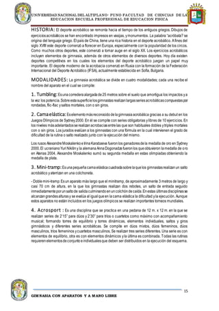 UNIVERSIDAD NACIONAL DEL ALTIPLANO- PUNO FACULTAD DE CIENCIAS DE LA
EDUCACION ESCUELA PROFESIONAL DE EDUCACION FISICA
15
GIMNASIA CON APARATOS Y A MANO LIBRE
HISTORIA: El deporte acrobático se remonta hacia el tiempo de los antiguos griegos. Dibujos de
ejerciciosacrobáticos se han encontrado impresos en vasijas, ymonumentos. La palabra “acróbata? se
origina del lenguaje griego. El país de China, tiene una rica historia en el deporte acrobático. Afines del
siglo XVIII este deporte comenzó a florecer en Europa, especialmente con la popularidad de los circos.
Como muchos otros deportes, este comenzó a tomar auge en el siglo XX. Los ejercicios acrobáticos
incluyen elementos de gimnasia, además de otros elementos de diversos deportes. Hoy día existen
deportes competitivos en los cuales los elementos del deporte acrobático juegan un papel muy
importante. El deporte moderno de la acrobacia comenzó en Rusia con la formación de la Federación
Internacional del Deporte Acrobático (IFSA), actualmente establecida en Sofía, Bulgaria.
MODALIDADES: La gimnasia acrobática se divide en cuatro modalidades; cada una recibe el
nombre del aparato en el cual se compite:
1. Tumbling:Esunacorrederaalargadade25 metros sobre el suelo que amortigua los impactos ya
la vez los potencia.Sobreestasuperficielosgimnastasrealizanlargasseriesacrobáticascompuestaspor
rondadas, flic-flac ysaltos mortales, con o sin giros.
2. Camaelástica:Eselementomásreconocidodelagimnasiaacrobática gracias a su debut en los
JuegosOlímpicos de Sydney2000. En él se compite con series obligatorias ylibres de 10 ejercicios. En
los niveles másadelantadosserealizanacrobaciasentrelas que son habituales dobles ytriples mortales
con o sin giros. Los jurados evalúan a los gimnastas con una fórmula en la cual intervienen el grado de
dificultad de la rutina o salto realizado junto con la ejecución del mismo.
Los rusos AlexandreMoskalenkoeIrinaKarabaeva fueronlos ganadoresdela medalla de oro en Sydney
2000.El ucranianoYuriNikitiny la alemanaAnnaDogonadzefueronlos queobtuvieron lamedalla de oro
en Atenas 2004. Alexandre Moskalenko sumó su segunda medalla en estas olimpiadas obteniendo la
medalla de plata.
3. Mini-tramp:Esunapequeñacamaelásticacuadradasobrelaquelos gimnastasrealizanun salto
acrobático yaterrizan en una colchoneta.
- Doblemini-tramp:Esun aparato más largo que el minitramp, de aproximadamente 3 metros de largo y
casi 70 cm de altura, en la que los gimnastas realizan dos rebotes, un salto de entrada seguido
inmediatamenteporunsaltode salidaculminandoenuncolchóndecaída.Enestas últimasdisciplinasse
alcanzangrandesalturasy se evalúa al igualqueen lacama elástica la dificultad yla ejecución. Aunque
estos aparatos no están incluidos en los juegos olímpicos se realizan importantes torneos mundiales.
4. Acrosport : Es una disciplina que se practica en una pedana de 12 m. x 12 m. en la que se
realizan series de 2’15” para dúos y 2’30” para tríos o cuartetos como máximo con acompañamiento
musical; formando torres de equilibrio y torres dinámicas, elementos individuales, saltos y giros
gimnásticos y diferentes series acrobáticas. Se compite en dúos mixtos, dúos femeninos, dúos
masculinos, tríos femeninos ycuartetos masculinos. Se realizan tres series diferentes. Una serie es con
elementos de equilibrio, otra es con elementos dinámicos yla última es combinada. Todas las rutinas
requierenelementosdeconjuntoeindividualesque deben ser distribuidos en la ejecución del esquema.
 