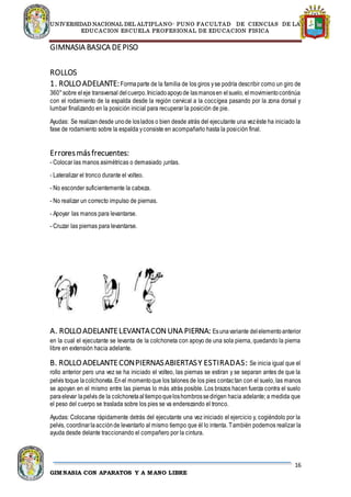 UNIVERSIDAD NACIONAL DEL ALTIPLANO- PUNO FACULTAD DE CIENCIAS DE LA
EDUCACION ESCUELA PROFESIONAL DE EDUCACION FISICA
16
GIMNASIA CON APARATOS Y A MANO LIBRE
GIMNASIA BASICA DEPISO
ROLLOS
1. ROLLOADELANTE:Formaparte de la familia de los giros yse podría describir como un giro de
360°sobre eleje transversal delcuerpo.Iniciadoapoyode lasmanosen elsuelo, elmovimientocontinúa
con el rodamiento de la espalda desde la región cervical a la coccígea pasando por la zona dorsal y
lumbar finalizando en la posición inicial para recuperar la posición de pie.
Ayudas: Se realizandesde unode loslados o bien desde atrás del ejecutante una vezéste ha iniciado la
fase de rodamiento sobre la espalda yconsiste en acompañarlo hasta la posición final.
Erroresmásfrecuentes:
- Colocar las manos asimétricas o demasiado ¡untas.
- Lateralizar el tronco durante el volteo.
- No esconder suficientemente la cabeza.
- No realizar un correcto impulso de piernas.
- Apoyar las manos para levantarse.
- Cruzar las piernas para levantarse.
A. ROLLOADELANTELEVANTACONUNA PIERNA: Esunavariante delelementoanterior
en la cual el ejecutante se levanta de la colchoneta con apoyo de una sola pierna, quedando la pierna
libre en extensión hacia adelante.
B. ROLLOADELANTECONPIERNASABIERTASY ESTIRADAS: Se inicia igual que el
rollo anterior pero una vez se ha iniciado el volteo, las piernas se estiran y se separan antes de que la
pelvis toque lacolchoneta.Enel momentoque los talones de los pies contactan con el suelo, las manos
se apoyan en el mismo entre las piernas lo más atrás posible. Los brazos hacen fuerza contra el suelo
paraelevar lapelvis de la colchonetaaltiempoqueloshombrossedirigen hacia adelante; a medida que
el peso del cuerpo se traslada sobre los pies se va enderezando el tronco.
Ayudas: Colocarse rápidamente detrás del ejecutante una vez iniciado el ejercicio y, cogiéndolo por la
pelvis, coordinarlaacciónde levantarlo al mismo tiempo que él lo intenta. También podemos realizar la
ayuda desde delante traccionando el compañero por la cintura.
 