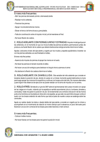 UNIVERSIDAD NACIONAL DEL ALTIPLANO- PUNO FACULTAD DE CIENCIAS DE LA
EDUCACION ESCUELA PROFESIONAL DE EDUCACION FISICA
17
GIMNASIA CON APARATOS Y A MANO LIBRE
Erroresmásfrecuentes:
- Abrir las piernas demasiado pronto o demasiado tarde.
- Realizar mal la voltereta.
- Flexionar las piernas.
- Apoyar incorrectamente las manos.
- Elevar el tronco de forma brusca yprecipitada.
- Falta de coordinación entre el impulso inicial yel de levantarse al final.
- No hacer flexión de cadera.
C. ROLLOADELANTECONPIERNASJUNTASY ESTIRADAS:Impulsoinicialigualqueen
las anteriores, en el momento en que se inicia el volteo las piernas se estiran ypermanecen juntas. Se
produce una fuerte flexión de la cadera que deberá deshacerse enérgicamente al terminar el volteo.
Ayudas: colocarse al lado del ejecutante y cogerlo por los muslos y espalda ayudándole a levantar- se
con las piernas estiradas una vezfinalizado el volteo.
Errores más frecuentes:
- Ausencia de impulso de piernas al apoyar las manos en el suelo.
- No llevar las piernas en tensión durante el volteo.
- No hacer una acción enérgica para deshacer el ángulo tronco-piernas al cerrar.
- No deshacer la flexión de cadera al terminar el volteo.
D. ROLLOADELANTE EN ZAMBULLIDA: Otra variable del rollo adelante que consiste en
lanzarse desde la posición de pie, donde el cuerpo en un breve momento queda totalmente en el aire
paraluegoapoyar las manosenla superficieycontinuarconlaejecucióndelrollo. De manera alternativa
y para lograr más distancia de ejecución se puede realizar con la toma de impulso con la carrera.
2. ROLLOATRÁS:Setratade un girode 360º sobreel ejetransversal delcuerpo iniciado con apoyo
de las nalgas en el suelo, rodando por la espalda en sentido ascendente (cóccix, lumbares, dorsales y
cervicales), hasta recuperar la posición de pie. Es fundamental una correcta colocación de las manos
juntoa los hombrosconlosdedosen dirección a la espalda, ya que esto nos permitirá empujar contra el
suelo con los brazos evitando de esta forma que todo el peso de nuestro cuerpo se sostenga sobre las
cervicales.
Ayuda: se realiza desde los lados o desde detrás del ejecutante y consiste en cogerlo por la cintura y
acompañarlo en el movimiento de rotación al mismo tiempo que lo elevamos un poco del suelo para
favorecer una acción correcta de los brazos para evitar lesiones a nivel cervical.
Erroresmásfrecuentes:
- Colocar mallas manos.
- No hacer fuerza con los brazos para recuperar la posición inicial.
 