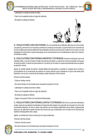 UNIVERSIDAD NACIONAL DEL ALTIPLANO- PUNO FACULTAD DE CIENCIAS DE LA
EDUCACION ESCUELA PROFESIONAL DE EDUCACION FISICA
18
GIMNASIA CON APARATOS Y A MANO LIBRE
- Lateralizar la cabeza durante el volteo.
- Caer con la espalda recta en lugar de redonda.
- No llevar la cabeza en flexión.
A. ROLLOATRÁS CONUNAPIERNA: Es una variante de la voltereta atrás que se inicia sobre
unapiernay se terminoconlapiernacontrariaencontactoconelsuelo.Lapiernalibreenel momento de
iniciarelvolteo permaneceextendidohaciaadelante,siendola primeraquecontactoconel suelo una vez
finalizadoel movimiento.Lapiernadeapoyo enel momentodeinicio,se extenderá en dirección al techo
al finalizar el volteo.
B. ROLLOATRÁSCONPIERNASABIERTASY ESTIRADAS:Impulsoinicial igual que en la
voltereta atrás, una veziniciado el volteo las piernas se estiran ycuando las manos empiezan a empujar
el suelose abren.Cuandolos piesentranen contactoconel sueloel cuerposeendereza para recuperar
la posición inicial.
Ayuda: se realiza desde los lados o desde detrás del ejecutante y consiste en cogerlo por la cintura y
acompañarlo en el movimiento de rotación al mismo tiempo que lo elevamos un poco del suelo para
favorecer una acción correcta de los brazos yevitar lesiones a nivel cervical.
Errores más frecuentes:
- Colocar mallas manos.
- No hacer fuerza con los brazos para recuperar la posición inicial.
- Lateralizar la cabeza durante el volteo.
- Caer con la espalda recta en lugar de redonda.
- No llevar la cabeza en flexión.
- Llegar a la posición final con las piernas flexionadas.
C. ROLLOATRÁSCONPIERNASJUNTAS Y ESTIRADAS:Seiniciacon piernas estiradas y
juntas, posiciónquedeberámantenersealolargode todo elejercicio;para ello es necesario al inicio del
movimiento flexionar el tronco sobre las piernas con los brazos extendidos hacia atrás y ligeramente
oblicuos; de esta forma serán primero las manos tas que contactarán con el suelo en el momento de
realizar el desequilibrio del cuerpo.
Ayuda: se realiza del mismo modo que en casos anteriores.
Errores más frecuentes:
- Colocar mal las manos.
- No hacer fuerza con los brazos para recuperar la posición inicial
 