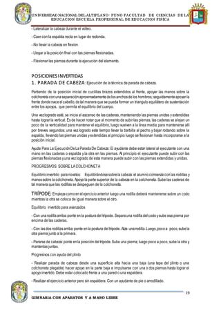 UNIVERSIDAD NACIONAL DEL ALTIPLANO- PUNO FACULTAD DE CIENCIAS DE LA
EDUCACION ESCUELA PROFESIONAL DE EDUCACION FISICA
19
GIMNASIA CON APARATOS Y A MANO LIBRE
- Lateralizar la cabeza durante el volteo.
- Caer con la espalda recta en lugar de redonda.
- No llevar la cabeza en flexión.
- Llegar a la posición final con las piernas flexionadas.
- Flexionar las piernas durante la ejecución del elemento.
POSICIONESINVERTIDAS
1. PARADA DE CABEZA: Ejecución de la técnica de parada de cabeza.
Partiendo de la posición inicial de cuclillas brazos extendidos al frente, apoyar las manos sobre la
colchonetaconunaseparaciónaproximadamentedelosanchosdelos hombros; seguidamenteapoyar la
frente dondenaceelcabello,detal manera que se pueda formar un triangulo equilátero de sustentación
entre los apoyos, que permita el equilibrio del cuerpo.
Una vezlogrado esté, se inicia el ascenso de las caderas, manteniendo las piernas unidas yextendidas
hasta lograr la vertical. Es de hacer notar que al momento de subir las piernas, las caderas se alejan un
poco de la verticalidad para mantener el equilibrio, luego vuelven a la línea media para mantenerse allí
por breves segundos; una vez logrado este tiempo llevar la barbilla al pecho y bajar rodando sobre la
espalda, llevando las piernas unidas yextendidas al principio luego se flexionan hasta incorporarse a la
posición inicial.
Ayuda Para La EjecuciónDeLaParadaDe Cabeza: El ayudante debe estar lateral al ejecutante con una
mano en las caderas o espalda y la otra en las piernas. Al principio el ejecutante puede subir con las
piernas flexionadas yuna vezlogrado de esta manera puede subir con las piernas extendidas yunidas.
PROGRESIVOS SOBRE LACOLCHONETA
Equilibrioinvertido paranovatos: Equilibrándosesobrelacabeza:el alumnocomienza conlas rodillas y
manossobre la colchoneta. Apoya la parte superior de la cabeza en la colchoneta. Sube las caderas de
tal manera que las rodillas se despeguen de la colchoneta.
TRÍPODE: Empiezacomoenelejercicio anterior luego una rodilla deberá mantenerse sobre un codo
mientras la otra se coloca de igual manera sobre el otro.
Equilibrio invertido para avanzados
- Con unarodillaarriba:ponte enla posturadel trípode. Separauna rodilladelcodoysube esa pierna por
encima de las caderas.
- Con lasdos rodillasarriba:ponte enla postura deltrípode. Alza unarodilla.Luego,pocoa poco,subela
otra pierna junto a la primera.
- Pararse de cabeza:ponte enla posicióndeltrípode.Sube una pierna; luego poco a poco, sube la otra y
mantenlas juntas.
Progresivos con ayuda del plinto
- Realizar parada de cabeza desde una superficie alta hacia una baja (una tapa del plinto o una
colchoneta plegable) hacer apoyo en la parte baja e impulsarse con una o dos piernas hasta lograr el
apoyo invertido. Debe estar colocado frente a una pared o una espaldera.
- Realizar el ejercicio anterior pero sin espaldera. Con un ayudante de pie o arrodillado.
 
