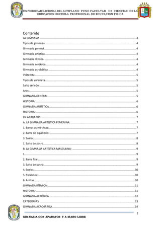 UNIVERSIDAD NACIONAL DEL ALTIPLANO- PUNO FACULTAD DE CIENCIAS DE LA
EDUCACION ESCUELA PROFESIONAL DE EDUCACION FISICA
2
GIMNASIA CON APARATOS Y A MANO LIBRE
Contenido
LA GIMNASIA .......................................................................................................................4
Tipos de gimnasia.................................................................................................................4
Gimnasia general..................................................................................................................4
Gimnasia artística.................................................................................................................4
Gimnasia rítmica. .................................................................................................................4
Gimnasia aeróbica................................................................................................................4
Gimnasia acrobática.............................................................................................................4
Voltereta.............................................................................................................................5
Tipos de voltereta.................................................................................................................5
Salto de león:.......................................................................................................................5
Aros:....................................................................................................................................5
GIMNASIA GENERAL.............................................................................................................5
HISTORIA:............................................................................................................................6
GIMNASIA ARTÍSTICA............................................................................................................6
HISTORIA:............................................................................................................................6
EN APARATOS:.....................................................................................................................7
A. LA GIMNASIA ARTÍSTICA FEMENINA: .................................................................................7
1. Barras asimétricas:............................................................................................................7
2. Barra de equilibrio:...........................................................................................................7
3. Suelo:...............................................................................................................................8
1. Salto de potro...................................................................................................................8
B. LA GIMNASIA ARTÍSTICA MASCULINA: ...............................................................................9
1..........................................................................................................................................9
2. Barra fija:.........................................................................................................................9
3. Salto de potro:..................................................................................................................9
4. Suelo:.............................................................................................................................10
5. Paralelas:.......................................................................................................................10
6. Anillas............................................................................................................................10
GIMNASIA RÍTMICA............................................................................................................11
HISTORIA:..........................................................................................................................11
GIMNASIA AERÓBICA..........................................................................................................12
CATEGORÍAS:.....................................................................................................................13
GIMNASIA ACROBÁTICA......................................................................................................14
 