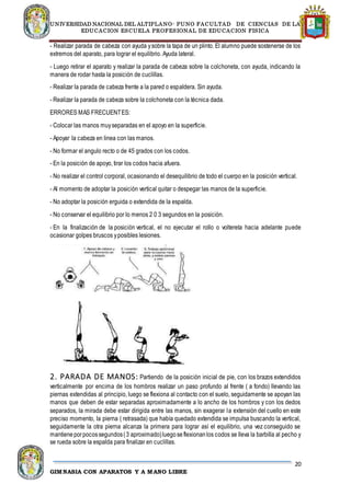 UNIVERSIDAD NACIONAL DEL ALTIPLANO- PUNO FACULTAD DE CIENCIAS DE LA
EDUCACION ESCUELA PROFESIONAL DE EDUCACION FISICA
20
GIMNASIA CON APARATOS Y A MANO LIBRE
- Realizar parada de cabeza con ayuda ysobre la tapa de un plinto. El alumno puede sostenerse de los
extremos del aparato, para lograr el equilibrio. Ayuda lateral.
- Luego retirar el aparato y realizar la parada de cabeza sobre la colchoneta, con ayuda, indicando la
manera de rodar hasta la posición de cuclillas.
- Realizar la parada de cabeza frente a la pared o espaldera. Sin ayuda.
- Realizar la parada de cabeza sobre la colchoneta con la técnica dada.
ERRORES MAS FRECUENTES:
- Colocar las manos muyseparadas en el apoyo en la superficie.
- Apoyar la cabeza en linea con las manos.
- No formar el angulo recto o de 45 grados con los codos.
- En la posición de apoyo, tirar los codos hacia afuera.
- No realizar el control corporal, ocasionando el desequilibrio de todo el cuerpo en la posición vertical.
- Al momento de adoptar la posición vertical quitar o despegar las manos de la superficie.
- No adoptar la posición erguida o extendida de la espalda.
- No conservar el equilibrio por lo menos 2 0 3 segundos en la posición.
- En la finalización de la posición vertical, el no ejecutar el rollo o voltereta hacia adelante puede
ocasionar golpes bruscos yposibles lesiones.
2. PARADA DE MANOS: Partiendo de la posición inicial de pie, con los brazos extendidos
verticalmente por encima de los hombros realizar un paso profundo al frente ( a fondo) llevando las
piernas extendidas al principio, luego se flexiona al contacto con el suelo, seguidamente se apoyan las
manos que deben de estar separadas aproximadamente a lo ancho de los hombros y con los dedos
separados, la mirada debe estar dirigida entre las manos, sin exagerar la extensión del cuello en este
preciso momento, la pierna ( retrasada) que había quedado extendida se impulsa buscando la vertical,
seguidamente la otra pierna alcanza la primera para lograr así el equilibrio, una vez conseguido se
mantieneporpocossegundos(3 aproximado)luegoseflexionanlos codos se lleva la barbilla al pecho y
se rueda sobre la espalda para finalizar en cuclillas.
 