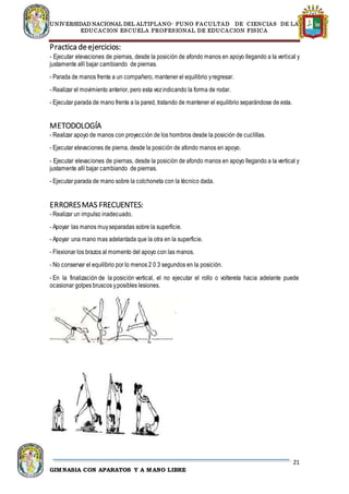 UNIVERSIDAD NACIONAL DEL ALTIPLANO- PUNO FACULTAD DE CIENCIAS DE LA
EDUCACION ESCUELA PROFESIONAL DE EDUCACION FISICA
21
GIMNASIA CON APARATOS Y A MANO LIBRE
Practica deejercicios:
- Ejecutar elevaciones de piernas, desde la posición de afondo manos en apoyo llegando a la vertical y
justamente allí bajar cambiando de piernas.
- Parada de manos frente a un compañero, mantener el equilibrio yregresar.
- Realizar el movimiento anterior, pero esta vezindicando la forma de rodar.
- Ejecutar parada de mano frente a la pared, tratando de mantener el equilibrio separándose de esta.
METODOLOGÍA
- Realizar apoyo de manos con proyección de los hombros desde la posición de cuclillas.
- Ejecutar elevaciones de pierna, desde la posición de afondo manos en apoyo.
- Ejecutar elevaciones de piernas, desde la posición de afondo manos en apoyo llegando a la vertical y
justamente allí bajar cambiando de piernas.
- Ejecutar parada de mano sobre la colchoneta con la técnico dada.
ERRORESMAS FRECUENTES:
- Realizar un impulso inadecuado.
- Apoyar las manos muyseparadas sobre la superficie.
- Apoyar una mano mas adelantada que la otra en la superficie.
- Flexionar los brazos al momento del apoyo con las manos.
- No conservar el equilibrio por lo menos 2 0 3 segundos en la posición.
- En la finalización de la posición vertical, el no ejecutar el rollo o voltereta hacia adelante puede
ocasionar golpes bruscos yposibles lesiones.
 