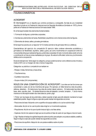 UNIVERSIDAD NACIONAL DEL ALTIPLANO- PUNO FACULTAD DE CIENCIAS DE LA
EDUCACION ESCUELA PROFESIONAL DE EDUCACION FISICA
22
GIMNASIA CON APARATOS Y A MANO LIBRE
FIGURASGIMNÁSTICAS
ACROSPORT
El Acrosport es un deporte que combina acrobacia y coreografía. Se trata de una modalidad
deportiva incluida en la Federación Internacional de Deportes Acrobáticos (fundada en 1973) y forma
parte de la Federación Internacional de Gimnasia desde 1999.
En el Acrosport existen tres elementos fundamentales:
1. Formación de figuras o pirámides corporales.
2. Acrobacias yelementos de fuerza, flexibilidad yequilibrios como transiciones entre las figuras.
3. Elementos de danza, saltos ypiruetas gimnásticas.
El Acrosport se practica en un tapizde 12×12 metros (similar al de gimnasia rítmica o artística).
Características del ejercicio de competición: El ejercicio debe contener elementos acrobáticos y
gimnásticos de flexibilidad, equilibrio, saltos y giros, así como movimientos en cooperación entre los
componentesdelgruporealizandofiguras y pirámidescorporales.Entodo momentodebe existir armonía
y coordinación en las acciones realizadas por el grupo. Se valora la dificultad, la técnica yla dimensión
artística de la composición.
Duracióndelejercicio: Varía según la categoría, aunque podemos tomar como referencia dos minutos y
medio (2’30”) con un margen de más o menos 5 segundos.
Categorías: su práctica o competición se realizan en:
- Parejas: mixtas, femeninas ymasculinas.
- Tríos femeninos.
- Cuartetos masculinos.
- Grupos mixtos (3-6 componentes).
ROLES EN UNA COMPOSICIÓN DE ACROSPORT: Los roles son las funciones que
caracterizan a cada uno de los miembros del grupo. Por ejemplo, en fútbol tenemos roles de portero,
defensa, delantero… En balonmano hay roles de central, lateral, extremo… En baloncesto hayroles de
base, alero, escolta, pívot… En béisbol tenemos roles de bateador, corredor, lanzador… Y, de la misma
manera en el Acrosport existen dos roles básicos: portor yágil.
1. Portor: son las bases de las pirámides y deben soportar al ágil, para ello deberán mantener la mayor
estabilidad posible. Según la figura a ejecutar puede realizar las siguientes acciones:
- Posiciones de base: Actuando como superficie de apoyo estática a la cual se subirá el ágil.
- Arrancadas: Acción en la cual el portor alza al ágil en un movimiento explosivo.
- Propulsiones: Acción en la que el portor lanza al ágil a una fase aérea.
- Capturas: Acción de capturar al ágil que se encuentra en fase de vuelo sin que llegue a tocar el suelo.
2. Ágil: Realiza el trabajode agilidadtrepandosobreelportor paraadoptar una postura estable yestética.
Según la figura a ejecutar puede realizar las siguientes acciones:
- Posiciones de equilibrio: Adopción de una postura estática sobre el portor.
 