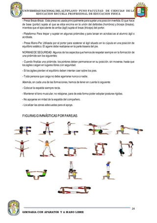 UNIVERSIDAD NACIONAL DEL ALTIPLANO- PUNO FACULTAD DE CIENCIAS DE LA
EDUCACION ESCUELA PROFESIONAL DE EDUCACION FISICA
24
GIMNASIA CON APARATOS Y A MANO LIBRE
- Presa Brazo-Brazo: Esta presa es usadaprincipalmenteparasujetarunaposicióninvertida.El que hace
de base (portor) sujeta al que se sitúa encima en la unión del deltoides (hombros) y bíceps (brazos),
mientras que el ejecutante de arriba (ágil) sujeta el brazo (tríceps) del portor.
- Plataforma: Para trepar y sujetar en algunas pirámides y para lanzar en acrobacias al alumno ágil o
acróbata.
- Presa Mano-Pie: Utilizada por el portor para sostener al ágil situado en la cúpula en una posición de
equilibrio estático. El agarre debe realizarse en la parte trasera del pie.
NORMASDE SEGURIDAD: Algunos de los aspectosquehemosderespetar siempre en la formación de
una pirámide son los siguientes:
- Cuando finaliza una pirámide, los portores deben permanecer en su posición, sin moverse, hasta que
los ágiles caigan en lugares libres con seguridad.
- Si los ágiles pierden el equilibrio deben intentar caer sobre los pies.
- Toda persona que caiga no debe agarrarse nunca a nadie.
Además, en cada una de las formaciones, hemos de tener en cuenta lo siguiente:
- Colocar la espalda siempre recta.
- Mantener el tono muscular, no relajarse, para de esta forma poder adoptar posturas rígidas.
- No apoyarse en mitad de la espalda del compañero.
- Localizar las zonas adecuadas para el apoyo.
FIGURASGIMNÁSTICASPORPAREJAS
 