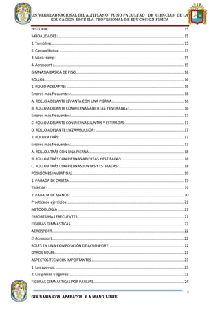UNIVERSIDAD NACIONAL DEL ALTIPLANO- PUNO FACULTAD DE CIENCIAS DE LA
EDUCACION ESCUELA PROFESIONAL DE EDUCACION FISICA
3
GIMNASIA CON APARATOS Y A MANO LIBRE
HISTORIA:..........................................................................................................................15
MODALIDADES:..................................................................................................................15
1. Tumbling:.......................................................................................................................15
2. Cama elástica:................................................................................................................15
3. Mini-tramp:....................................................................................................................15
4. Acrosport :.....................................................................................................................15
GIMNASIA BASICA DE PISO..................................................................................................16
ROLLOS..............................................................................................................................16
1. ROLLO ADELANTE:..........................................................................................................16
Errores más frecuentes:......................................................................................................16
A. ROLLO ADELANTE LEVANTA CON UNA PIERNA:................................................................16
B. ROLLO ADELANTE CON PIERNAS ABIERTAS Y ESTIRADAS:..................................................16
Errores más frecuentes:......................................................................................................17
C. ROLLO ADELANTE CON PIERNAS JUNTAS Y ESTIRADAS:.....................................................17
D. ROLLO ADELANTE EN ZAMBULLIDA: ................................................................................17
2. ROLLO ATRÁS:................................................................................................................17
Errores más frecuentes:......................................................................................................17
A. ROLLO ATRÁS CON UNA PIERNA:.....................................................................................18
B. ROLLO ATRÁS CON PIERNASABIERTAS Y ESTIRADAS:........................................................18
C. ROLLO ATRÁS CON PIERNASJUNTAS Y ESTIRADAS:...........................................................18
POSICIONES INVERTIDAS.....................................................................................................19
1. PARADA DE CABEZA........................................................................................................19
TRÍPODE:...........................................................................................................................19
2. PARADA DE MANOS:.......................................................................................................20
Practica de ejercicios:.........................................................................................................21
METODOLOGÍA ..................................................................................................................21
ERRORES MAS FRECUENTES:...............................................................................................21
FIGURAS GIMNÁSTICAS ......................................................................................................22
ACROSPORT.......................................................................................................................22
El Acrosport.......................................................................................................................22
ROLES EN UNA COMPOSICIÓN DE ACROSPORT: ...................................................................22
OTROS ROLES:....................................................................................................................23
ASPECTOS TECNICOS IMPORTANTES....................................................................................23
1. Los apoyos:....................................................................................................................23
2. Las presas y agarres:.......................................................................................................23
FIGURAS GIMNÁSTICAS POR PAREJAS..................................................................................24
 