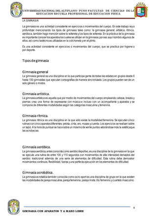 UNIVERSIDAD NACIONAL DEL ALTIPLANO- PUNO FACULTAD DE CIENCIAS DE LA
EDUCACION ESCUELA PROFESIONAL DE EDUCACION FISICA
4
GIMNASIA CON APARATOS Y A MANO LIBRE
LA GIMNASIA
La gimnasia es una actividad consistente en ejercicios o movimientos del cuerpo. En este trabajo voya
profundizar mencionando los tipos de gimnasia tales como: la gimnasia general, artística, rítmica,
aeróbica, también hago mención sobre la voltereta ylos tipos de voltereta. En la práctica de la gimnasia
es importanteconocerlosaparatosloscualesseutilizan en lagimnasia;poreso aquí nombro algunos de
ellos; así como lastécnicas utilizadas en la colchoneta yen el plinto.
Es una actividad consistente en ejercicios o movimientos del cuerpo, que se practica por higiene o
por deporte.
Tiposdegimnasia
Gimnasia general
La gimnasia general es una disciplina en la que participa gente de todas las edades en grupos desde 6
hasta 150 gimnastas que ejecutan coreografías de manera sincronizada. Los grupos pueden ser de un
solo género o mixtos.
Gimnasia artística.
La gimnasiaartística es aquella que por medio de movimientos del cuerpo empleando cabeza, brazos y
piernas crea una forma de expresarse con música e incluso con un acompañante y aparatos y se
compone de diferentes modalidades según las categorías masculina yfemenina.
Gimnasia rítmica.
La gimnasia rítmica es una disciplina en la que sólo existe la modalidad femenina. Se ejecutan cinco
rutinasconcincoaparatosdiferentes: pelota, cinta, aro, mazas ycuerda. Los ejercicios se realizan sobre
un tapiz. A la horade puntuarse hacesobreun máximodeveinte puntos valorándosemás la estéticaque
las acrobacias.
Gimnasia aeróbica.
La gimnasiaaeróbica,antesconocidacomoaeróbicdeportivo,esuna disciplina de la gimnasia en la que
se ejecuta una rutina de entre 100 y 110 segundos con movimientos de alta intensidad derivados del
aeróbic tradicional además de una serie de elementos de dificultad. Esta rutina debe demostrar
movimientos continuos, flexibilidad, fuerza yuna perfecta ejecución en los elementos de dificultad.
Gimnasia acrobática.
La gimnasiaacrobáticatambién conocida como acro-sport es una disciplina de grupo en la que existen
las modalidadesdeparejamasculina,parejafemenina, pareja mixta, trío femenino ycuarteto masculino.
 