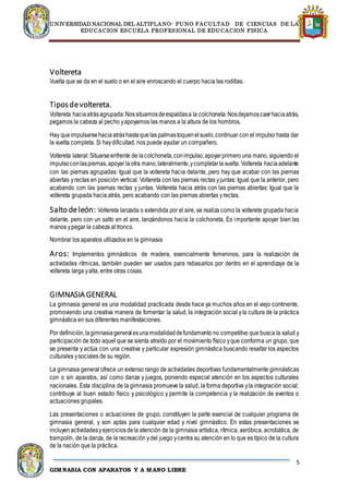 UNIVERSIDAD NACIONAL DEL ALTIPLANO- PUNO FACULTAD DE CIENCIAS DE LA
EDUCACION ESCUELA PROFESIONAL DE EDUCACION FISICA
5
GIMNASIA CON APARATOS Y A MANO LIBRE
Voltereta
Vuelta que se da en el suelo o en el aire enroscando el cuerpo hacia las rodillas.
Tiposdevoltereta.
Voltereta haciaatrásagrupada:Nossituamosdeespaldasa la colchoneta.Nosdejamoscaerhaciaatrás,
pegamos la cabeza al pecho yapoyamos las manos a la altura de los hombros.
Hay queimpulsarsehaciaatráshastaquelas palmastoquenelsuelo,continuar con el impulso hasta dar
la vuelta completa. Si haydificultad, nos puede ayudar un compañero.
Voltereta lateral:Situarseenfrente de lacolchoneta,conimpulso,apoyarprimero una mano, siguiendo el
impulsoconlaspiernas,apoyar laotra mano,lateralmente,ycompletarlavuelta. Voltereta haciaadelante
con las piernas agrupadas: Igual que la voltereta hacia delante, pero hay que acabar con las piernas
abiertas yrectas en posición vertical. Voltereta con las piernas rectas yjuntas: Igual que la anterior, pero
acabando con las piernas rectas y juntas. Voltereta hacia atrás con las piernas abiertas: Igual que la
voltereta grupada hacia atrás, pero acabando con las piernas abiertas yrectas.
Salto deleón: Voltereta lanzada o extendida por el aire, se realiza como la voltereta grupada hacia
delante, pero con un salto en el aire, lanzándonos hacia la colchoneta. Es importante apoyar bien las
manos ypegar la cabeza al tronco.
Nombrar los aparatos utilizados en la gimnasia
Aros: Implementos gimnásticos de madera, esencialmente femeninos, para la realización de
actividades rítmicas, también pueden ser usados para rebasarlos por dentro en el aprendizaje de la
voltereta larga yalta, entre otras cosas.
GIMNASIA GENERAL
La gimnasia general es una modalidad practicada desde hace ya muchos años en el viejo continente,
promoviendo una creativa manera de fomentar la salud, la integración social yla cultura de la práctica
gimnástica en sus diferentes manifestaciones.
Por definición,lagimnasiageneralesunamodalidaddefundamento no competitivo que busca la salud y
participación de todo aquel que se sienta atraído por el movimiento físico yque conforma un grupo, que
se presenta y actúa con una creativa y particular expresión gimnástica buscando resaltar los aspectos
culturales ysociales de su región.
La gimnasia general ofrece un extenso rango de actividades deportivas fundamentalmente gimnásticas
con o sin aparatos, así como danza y juegos, poniendo especial atención en los aspectos culturales
nacionales. Esta disciplina de la gimnasia promueve la salud, la forma deportiva yla integración social;
contribuye al buen estado físico y psicológico y permite la competencia y la realización de eventos o
actuaciones grupales.
Las presentaciones o actuaciones de grupo, constituyen la parte esencial de cualquier programa de
gimnasia general, y son aptas para cualquier edad y nivel gimnástico. En estas presentaciones se
incluyenactividadesyejerciciosdela atención de la gimnasia artística, rítmica, aeróbica, acrobática, de
trampolín, de la danza, de la recreación ydel juego ycentra su atención en lo que es típico de la cultura
de la nación que la práctica.
 
