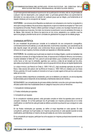 UNIVERSIDAD NACIONAL DEL ALTIPLANO- PUNO FACULTAD DE CIENCIAS DE LA
EDUCACION ESCUELA PROFESIONAL DE EDUCACION FISICA
6
GIMNASIA CON APARATOS Y A MANO LIBRE
La gimnasiageneral estábasadaenlapromoción de la participación de todos, esto es, de gimnastas de
cualquier nivel de desempeño y de cualquier edad. La gimnasia general ofrece una oportunidad de
demostrar en sus ejecuciones, el carácter de cualquier grupo que se integre, y se fundamenta en el
respeto individual yen la concepción de “equipo”.
HISTORIA: Los romanos de la República se dedicaron con entusiasmo a la marcha, la equitación y
otros ejerciciosgimnásticos.Nopocasveces,despuésde unejercicioviolentosearrojabanal Tíbercomo
los espartanos al Eurotas. Plutarco refiere queCésar consiguió curarse una neuralgia haciendo que un
esclavoamasara sus músculos. Con todo, los romanos no practicaron nunca la verdadera Gimnasia, la
de Atletas. Sólo tomaron de Grecia los ejercicios en los circos, adaptando a su carácter cruel los
ejercicios griegos ytransformando así en combates de gladiadores los juegos de los atletas griegos.
GIMNASIA ARTÍSTICA
Es una modalidad de gimnasia que consiste en la realización de una composición coreográfica,
combinandodeformasimultánea ya una alta velocidad, movimientos corporales. Las características de
este deporte exigen del gimnasta unas condiciones físicas excepcionales. Se trata de un deporte
olímpico en el que mujeres yhombres compiten por separado en diferentes aparatos.
HISTORIA: Se considera que la gimnasia se originó en el antiguo Egipto, cuando se realizaban las
acrobacias circenses. En el Siglo II antes de Cristo, en épocas de la Civilización Minoica, los hombres y
mujeres realizaban el Salto del Toro, para el cual se ejercitaban yque consistía en un participante que
corría hacia un toro que le embestía, agarraba sus cuernos y, antes de ser lanzado por los aires,
ejecutabaunapiruetaenel aireparaintentar caerenla grupadel animal,delque se bajabarápidamente.
La cultura minoica, que floreció en Creta (c. 3000-1100 a.C.), dejó excelentes ejemplos de pintura al
fresco. Esta escena del palacio del rey Minos en Cnosos (c. 1600-1400 a.C.) destaca por sus líneas
firmes y gráciles. El mural muestra el momento en el que un joven agarra al toro por los cuernos para
saltar por encima.
La gimnasia artística deportiva es considerada, junto con el atletismo yla natación, uno de los deportes
fundamentales para el desarrollo de las destrezas yhabilidades básicas del individuo.
MODALIDADES: Las competiciones de gimnasia artística (también conocida como gimnasia deportiva)
oficiales suelen tener tres modalidades tanto en categoría masculina como en femenina:
1. Competición individual general
2. Finales individuales por aparatos
3. Competición por equipos
En la competición individual general, cada gimnasta compite en todos los aparatos para coronar al
campeón individual. En la final participan los 24 gimnastas con mejores puntuaciones en la ronda
clasificatoria. La nota final de cada gimnasta se obtiene sumando la puntuación que consiguió en cada
aparato.
En las finales individuales por aparatos, se define al mejor deportista en cada aparato. En esta
competición, participan los 8 gimnastas con mejores puntuaciones en cada aparato durante la ronda
clasificatoria, permitiéndose un máximo de dos gimnastas de una misma nacionalidad.
En la competición por equipos, participan los ocho equipos con mejores puntuaciones durante la ronda
clasificatoria.
 