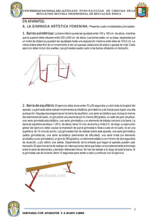 UNIVERSIDAD NACIONAL DEL ALTIPLANO- PUNO FACULTAD DE CIENCIAS DE LA
EDUCACION ESCUELA PROFESIONAL DE EDUCACION FISICA
7
GIMNASIA CON APARATOS Y A MANO LIBRE
EN APARATOS:
A. LA GIMNASIA ARTÍSTICA FEMENINA: Presenta cuatro modalidades principales:
1. Barrasasimétricas:Labarrainferiorpuedeserajustadaentre 140 y 160cm. de altura, mientras
quela superiordebe situarse entre 235 y240 cm. de altura. Las barras están, en su base, separadas por
un metrode distanciaypuedenser ajustadas hasta una separación máxima entre ellas de 143,5 cm. La
rutina entera debe fluir de un movimiento a otro sin pausas, balanceos de sobra o apoyos de más. Cada
ejercicio debe incluir dos sueltas. Las gimnastas suelen subir a las barras utilizando un trampolín.
2. Barra deequilibrio:Elejercicio debe durar entre 70 y90 segundos ycubrir toda la longitud del
aparato. Lagimnastadeberealizarmovimientosacrobáticos,gimnásticos yde danza para lograr una alta
puntuación.Hayalgunasexigenciasen la barra de equilibrio: una serie acrobática que incluya al menos
dos elementosdevuelo, un girosobreuna piernadepor lo menos360grados, un salto de gran amplitud,
una serie gimnástica/acrobática, una serie gimnástica y un elemento de trabajo cercano a la barra. La
barrade equilibriosesitúaa 1.20m. de altura, tiene10 cms.deanchoy mide5m. de largo.La ejecución
global del ejercicio debe causar la impresión de que la gimnasta lo lleva a cabo en el suelo, no en una
superficie de 10 cms de ancho. Las gimnastas han de realizar sobre este aparato, una serie gimnástica
(saltos gimnásticos), una serie acrobática (elementos de dificultad), una serie mixta (un elemento
acrobáticoyuno gimnástico),ungirode 360gradosy unelementoestáticoconmínimo de dos segundos
de duración, y por último una salida. Dependiendo de la entrada que hagan al aparato pueden usar
trampolín.El ejerciciosehade realizar sininterrupciones,tienequehaberunencadenamientoarmonioso
entre la serie de elementos, ytambién diferentes ritmos. Se han de realizar a lo largo de toda la barra. Si
la gimnasta cae de la barra, tiene 10 segundos para volver a subir ycontinuar con el ejercicio.
 