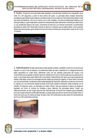 UNIVERSIDAD NACIONAL DEL ALTIPLANO- PUNO FACULTAD DE CIENCIAS DE LA
EDUCACION ESCUELA PROFESIONAL DE EDUCACION FISICA
8
GIMNASIA CON APARATOS Y A MANO LIBRE
3. Suelo: El ejercicio de suelo debe estar adaptado musicalmente mediante una coreografía, durar
entre 70 y 90 segundos y cubrir el área entera del suelo. La gimnasta debe emplear elementos
acrobáticosygimnásticosparaobtenerunaaltapuntuaciónensuejercicio.Estoselementosdebenincluir
dos series acrobáticas, una con al menos uno o más mortales, una serie acrobática/gimnástica yuna
seriegimnástica.Lagimnastadebemezclararmoniosamente estos elementos mientras que debe hacer
un uso versátil del espacio del suelo, cambiando la dirección y el nivel de movimiento. Los elementos
gimnásticos deben fluir libremente durante el ejercicio mientras que los saltos deben cubrir grandes
distanciasylas piruetasy giros añadiremociónalamúsica.Elárea quecomprendeel suelo es de 12 por
12 metros.
1. Saltodepotro:Elsalto practicadoeneste aparato (caballo, caballete o potro) es uno de los que
requiere un poco más de esfuerzo. Los diferentes saltos de esta modalidad en la categoría femenina
están agrupados en cuatro tipos, definiendo cada uno las variadas posiciones del cuerpo y los
movimientosqueserealizan duranteel ejercicio.Desdeelinicio de la carrera hasta que los pies tocan el
suelo, la gimnasta debe estar totalmente concentrada. Dependiendo del salto que la gimnasta decida
realizar, este debecumplirconlasexigenciasdelcódigo de puntuación vigente. Un buen salto comienza
conunacarrerafuerte o acelerada;lagimnastadespegadel trampolín, elevando sus pies por encima de
la cabeza con una tremenda rapidez durante el pre-vuelo (desde el trampolín hasta contactar con el
caballo). El segundo vuelo y el aterrizaje son fases críticas. Hay que observar la altura y la distancia
logradas, así como el número de mortales y giros. Además, las gimnastas deben “clavar” sus
estacionamientos, sin dar ningún paso de más. Normalmente, el número de mortales ygiros realizados
por lagimnastaconformanladificultaddelsalto.La pistausada paratomarcarrerahacia el salto mide un
metro de ancho por 25 metros de largo. El potro mide 120 centímetros de alto ytiene 35 centímetros de
ancho por 160 centímetros de largo.
 