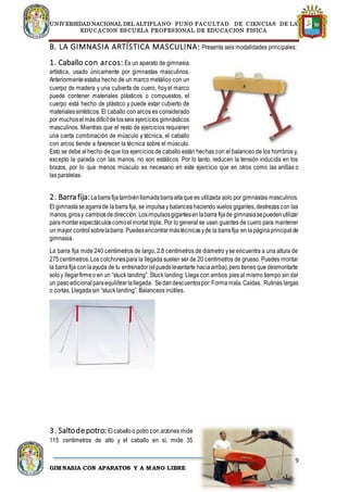 UNIVERSIDAD NACIONAL DEL ALTIPLANO- PUNO FACULTAD DE CIENCIAS DE LA
EDUCACION ESCUELA PROFESIONAL DE EDUCACION FISICA
9
GIMNASIA CON APARATOS Y A MANO LIBRE
B. LA GIMNASIA ARTÍSTICA MASCULINA: Presenta seis modalidades principales:
1. Caballo con arcos: Es un aparato de gimnasia
artística, usado únicamente por gimnastas masculinos.
Anteriormenteestaba hecho de un marco metálico con un
cuerpo de madera y una cubierta de cuero, hoyel marco
puede contener materiales plásticos o compuestos, el
cuerpo está hecho de plástico y puede estar cubierto de
materialessintéticos. El caballo con arcos es considerado
por muchoselmásdifícildelosseis ejercicios gimnásticos
masculinos. Mientras que el resto de ejercicios requieren
una cierta combinación de músculo y técnica, el caballo
con arcos tiende a favorecer la técnica sobre el músculo.
Esto se debe alhecho de que los ejercicios de caballo están hechas con el balanceo de los hombros y,
excepto la parada con las manos, no son estáticos. Por lo tanto, reducen la tensión inducida en los
brazos, por lo que menos músculo es necesario en este ejercicio que en otros como las anillas o
las paralelas.
2. Barra fija:Labarrafijatambiénllamadabarraaltaque es utilizada solo por gimnastas masculinos.
El gimnastaseagarra de la barrafija, se impulsay balanceahaciendo vuelos gigantes, destrezas con las
manos,girosy cambiosdedirección.Losimpulsosgigantesenlabarra fijade gimnasiasepuedenutilizar
paramontarespectáculoscomoel mortal triple. Por lo general se usan guantes de cuero para mantener
un mayor controlsobrelabarra. Puedesencontrarmástécnicasyde la barrafija en lapáginaprincipal de
gimnasia.
La barra fija mide 240 centímetros de largo, 2.8 centímetros de diámetro yse encuentra a una altura de
275centímetros.Los colchonespara la llegada suelen ser de 20 centímetros de grueso. Puedes montar
la barrafija conlaayuda de tu entrenador(elpuedelevantarte haciaarriba),pero tienes que desmontarte
soloy llegarfirmeo en un “stuck landing”. Stuck landing: Llega con ambos pies al mismo tiempo sin dar
un pasoadicionalparaequilibrarlallegada. Sedandescuentospor:Formamala.Caídas. Rutinas largas
o cortas. Llegada sin “stuck landing”. Balanceos inútiles.
3. Saltodepotro: Elcaballoo potro con arzones mide
115 centímetros de alto y el caballo en sí, mide 35
 