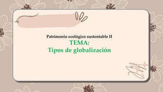 .
Patrimonio ecológico sustentable II
TEMA:
Tipos de globalización
 
